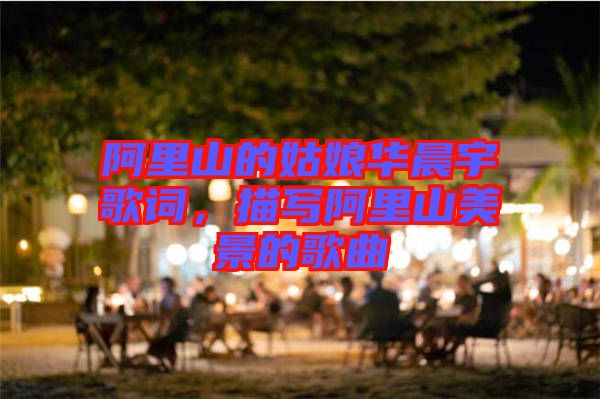 阿里山的姑娘華晨宇歌詞，描寫阿里山美景的歌曲