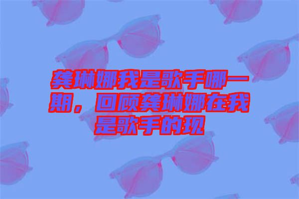 龔琳娜我是歌手哪一期，回顧龔琳娜在我是歌手的現(xiàn)