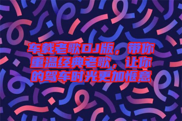 車載老歌DJ版，帶你重溫經(jīng)典老歌，讓你的駕車時(shí)光更加愜意