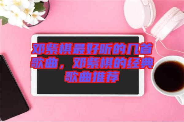 鄧紫棋最好聽的幾首歌曲，鄧紫棋的經(jīng)典歌曲推薦