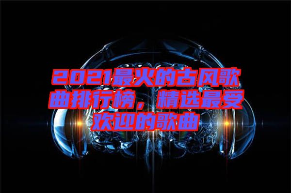 2021最火的古風(fēng)歌曲排行榜，精選最受歡迎的歌曲