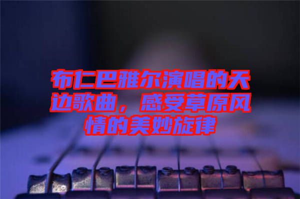 布仁巴雅爾演唱的天邊歌曲，感受草原風情的美妙旋律