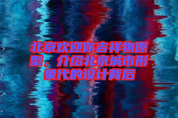 北京歡迎你吉祥物原型，介紹北京城市形象代的設(shè)計背后