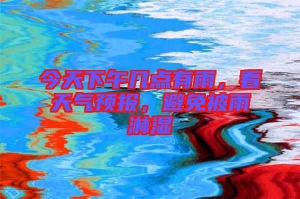 今天下午幾點有雨，看天氣預(yù)報，避免被雨淋濕