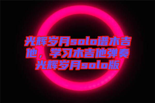光輝歲月solo譜木吉他，學(xué)習(xí)木吉他彈奏光輝歲月solo版