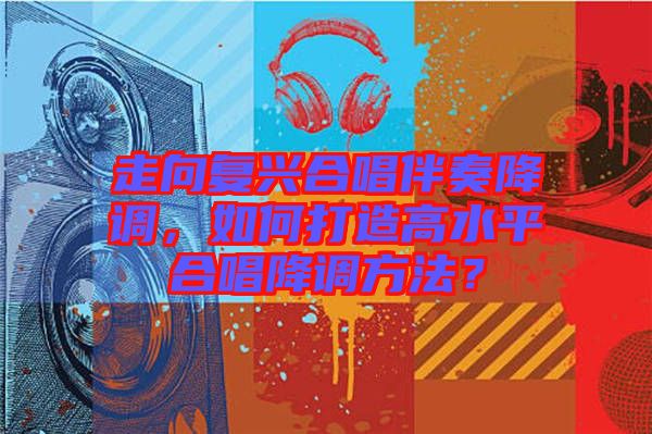 走向復(fù)興合唱伴奏降調(diào)，如何打造高水平合唱降調(diào)方法？