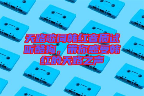天路歌詞韓紅音質(zhì)試聽酷狗，帶你感受韓紅的天路之聲