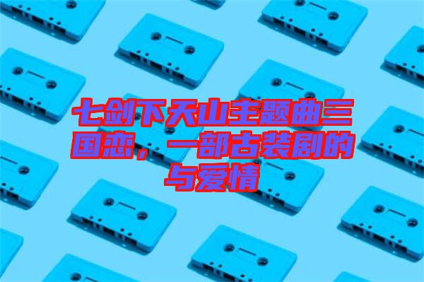 七劍下天山主題曲三國戀，一部古裝劇的與愛情