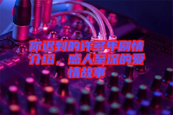 你遲到的許多年劇情介紹，感人至深的愛情故事