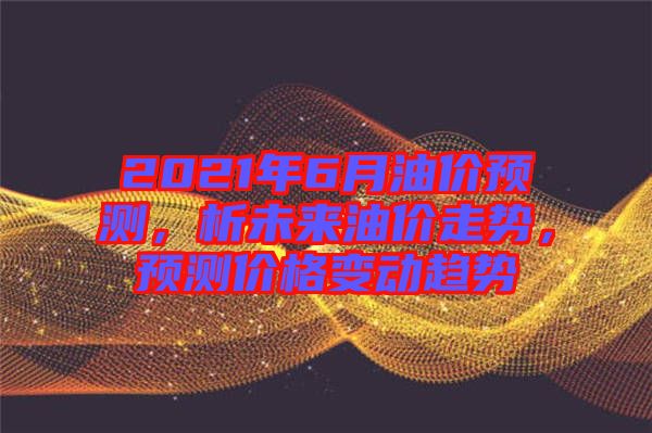 2021年6月油價(jià)預(yù)測(cè)，析未來油價(jià)走勢(shì)，預(yù)測(cè)價(jià)格變動(dòng)趨勢(shì)