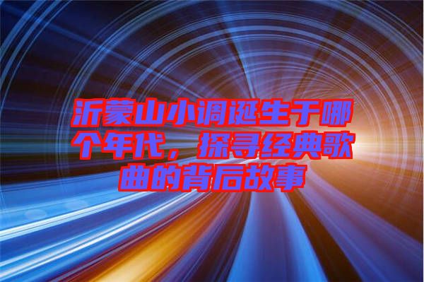 沂蒙山小調(diào)誕生于哪個年代，探尋經(jīng)典歌曲的背后故事