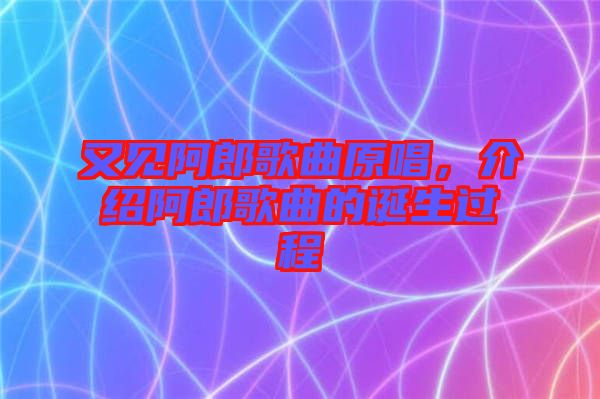 又見(jiàn)阿郎歌曲原唱，介紹阿郎歌曲的誕生過(guò)程