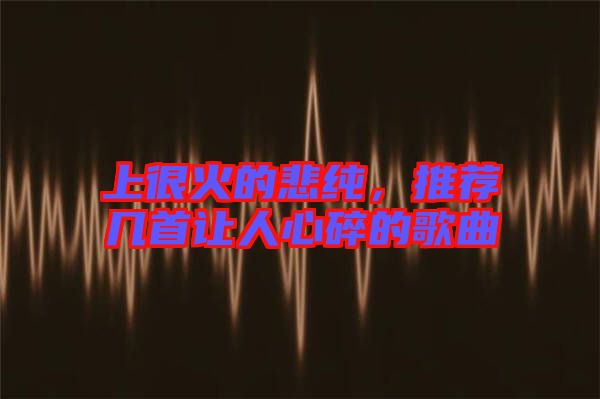 上很火的悲純，推薦幾首讓人心碎的歌曲