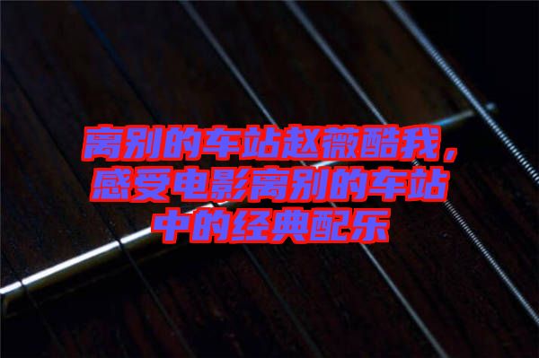 離別的車站趙薇酷我，感受電影離別的車站中的經(jīng)典配樂