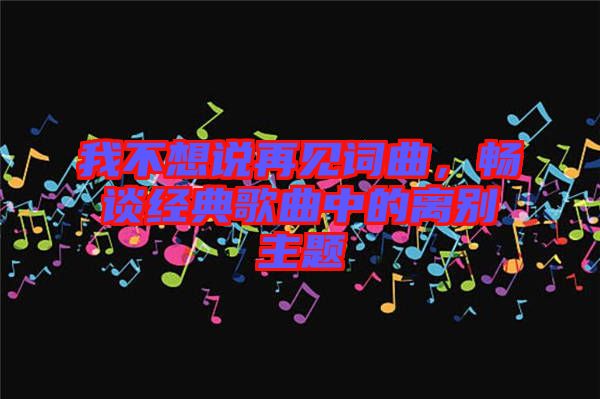 我不想說再見詞曲，暢談經典歌曲中的離別主題