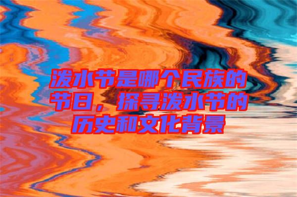 潑水節(jié)是哪個民族的節(jié)日，探尋潑水節(jié)的歷史和文化背景