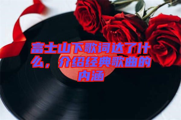 富士山下歌詞達(dá)了什么，介紹經(jīng)典歌曲的內(nèi)涵