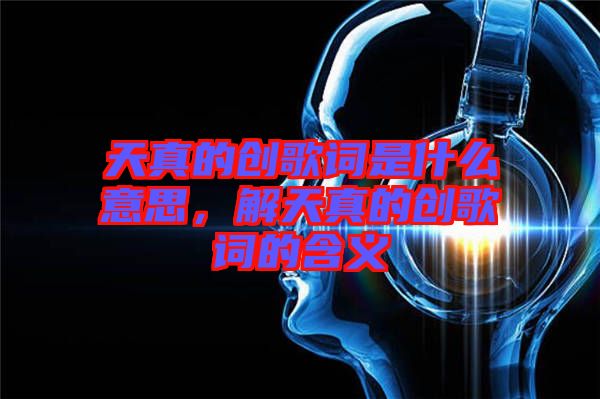 天真的創(chuàng)歌詞是什么意思，解天真的創(chuàng)歌詞的含義
