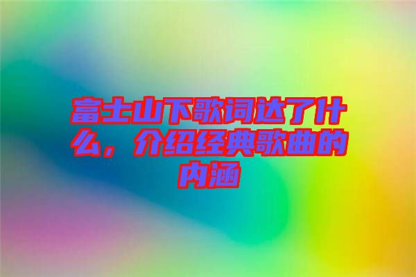 富士山下歌詞達了什么，介紹經(jīng)典歌曲的內(nèi)涵