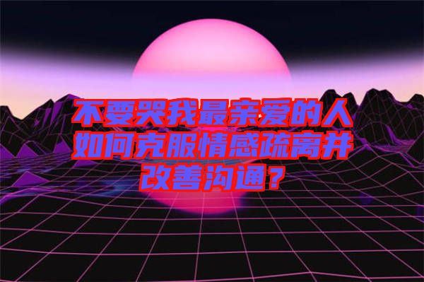 不要哭我最親愛的人如何克服情感疏離并改善溝通？