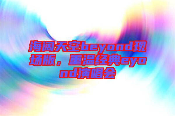 海闊天空beyond現(xiàn)場版，重溫經(jīng)典eyond演唱會