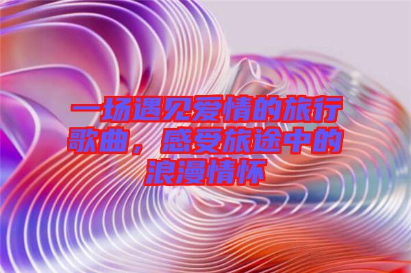 一場(chǎng)遇見(jiàn)愛(ài)情的旅行歌曲，感受旅途中的浪漫情懷