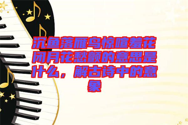 沉魚落雁鳥驚喧羞花閉月花愁顫的意思是什么，解古詩中的意象