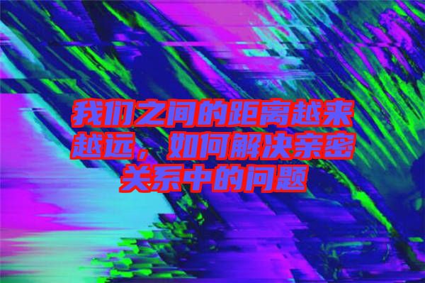 我們之間的距離越來(lái)越遠(yuǎn)，如何解決親密關(guān)系中的問(wèn)題