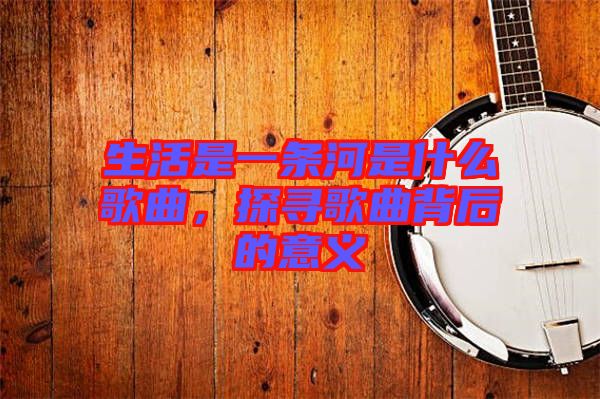 生活是一條河是什么歌曲，探尋歌曲背后的意義