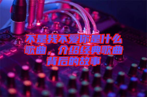 不是我不愛你是什么歌曲，介紹經(jīng)典歌曲背后的故事