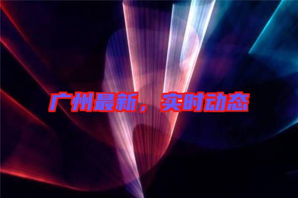 廣州最新，實(shí)時(shí)動態(tài)