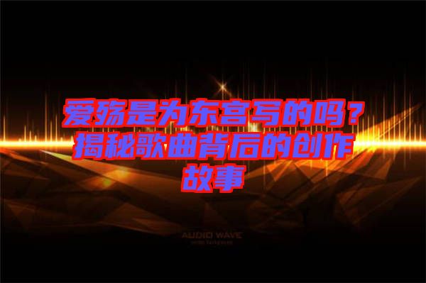 愛殤是為東宮寫的嗎？揭秘歌曲背后的創(chuàng)作故事