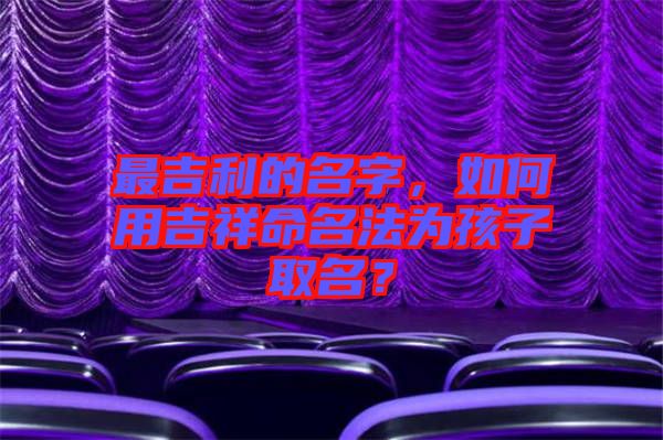 最吉利的名字，如何用吉祥命名法為孩子取名？
