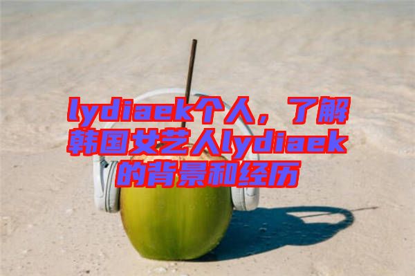 lydiaek個(gè)人，了解韓國(guó)女藝人lydiaek的背景和經(jīng)歷