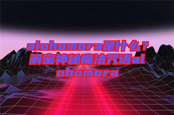 alohomora是什么？解密神秘魔法咒語alohomora