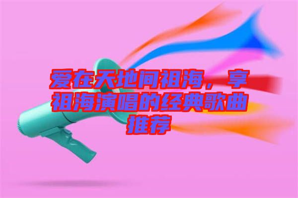愛在天地間祖海，享祖海演唱的經(jīng)典歌曲推薦