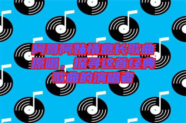 阿哥阿妹情意長(zhǎng)歌曲原唱，探尋這首經(jīng)典歌曲的演唱者