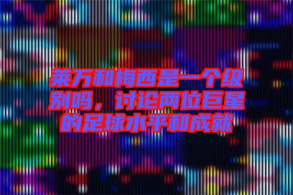萊萬和梅西是一個級別嗎，討論兩位巨星的足球水平和成就