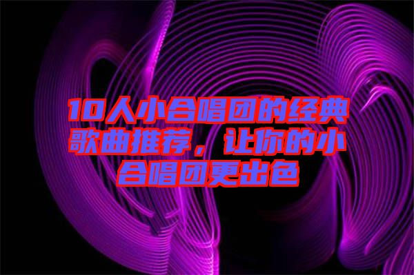10人小合唱團(tuán)的經(jīng)典歌曲推薦，讓你的小合唱團(tuán)更出色