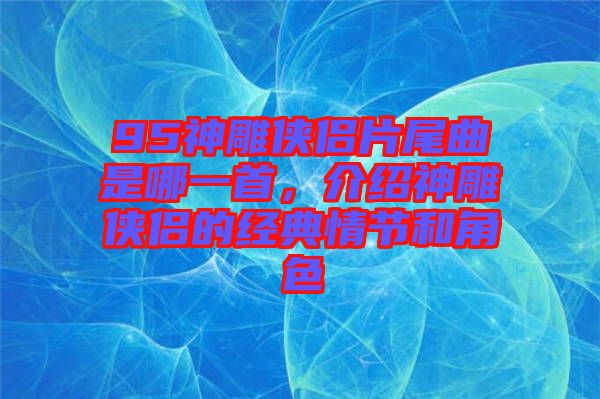 95神雕俠侶片尾曲是哪一首，介紹神雕俠侶的經典情節(jié)和角色