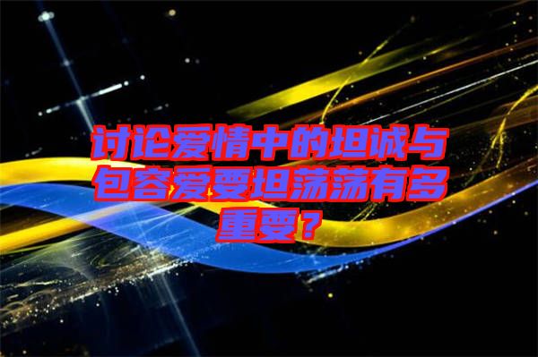 討論愛情中的坦誠(chéng)與包容愛要坦蕩蕩有多重要？