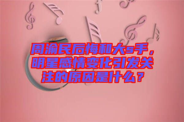 周渝民后悔和大s手，明星感情變化引發(fā)關注的原因是什么？