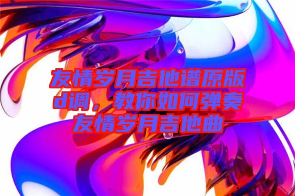 友情歲月吉他譜原版d調(diào)，教你如何彈奏友情歲月吉他曲