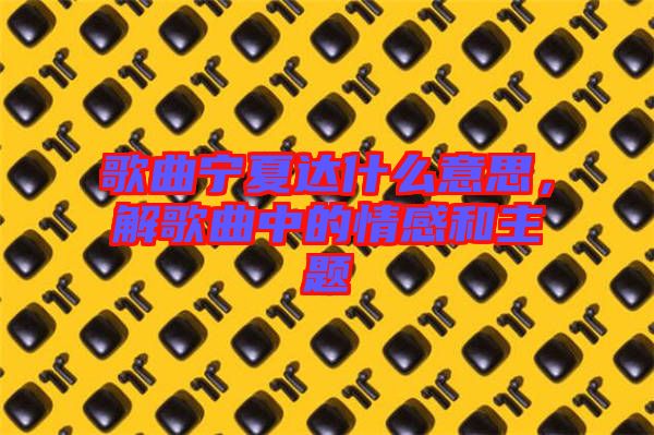 歌曲寧夏達(dá)什么意思，解歌曲中的情感和主題