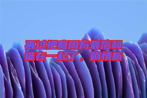 再過把癮周方最后和誰在一起了，劇情析