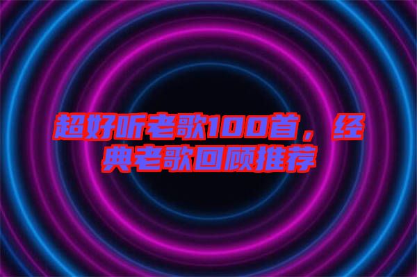 超好聽老歌100首，經(jīng)典老歌回顧推薦