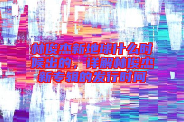 林俊杰新地球什么時(shí)候出的，詳解林俊杰新專輯的發(fā)行時(shí)間