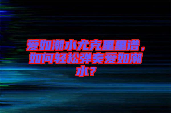 愛(ài)如潮水尤克里里譜，如何輕松彈奏愛(ài)如潮水？