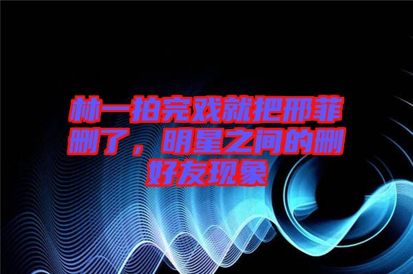 林一拍完戲就把邢菲刪了，明星之間的刪好友現(xiàn)象