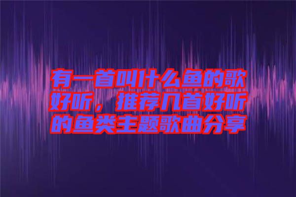 有一首叫什么魚的歌好聽，推薦幾首好聽的魚類主題歌曲分享